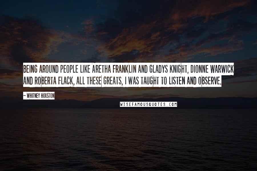 Whitney Houston Quotes: Being around people like Aretha Franklin and Gladys Knight, Dionne Warwick and Roberta Flack, all these greats, I was taught to listen and observe.
