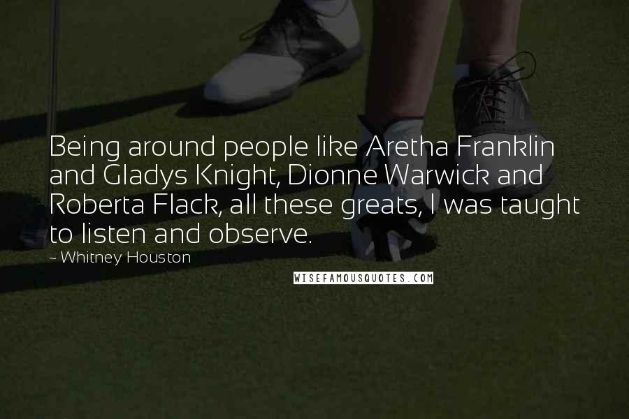 Whitney Houston Quotes: Being around people like Aretha Franklin and Gladys Knight, Dionne Warwick and Roberta Flack, all these greats, I was taught to listen and observe.