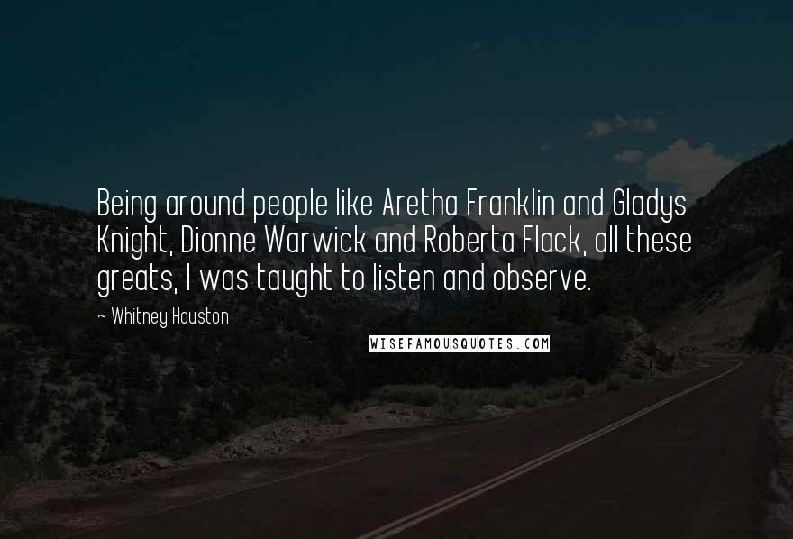 Whitney Houston Quotes: Being around people like Aretha Franklin and Gladys Knight, Dionne Warwick and Roberta Flack, all these greats, I was taught to listen and observe.
