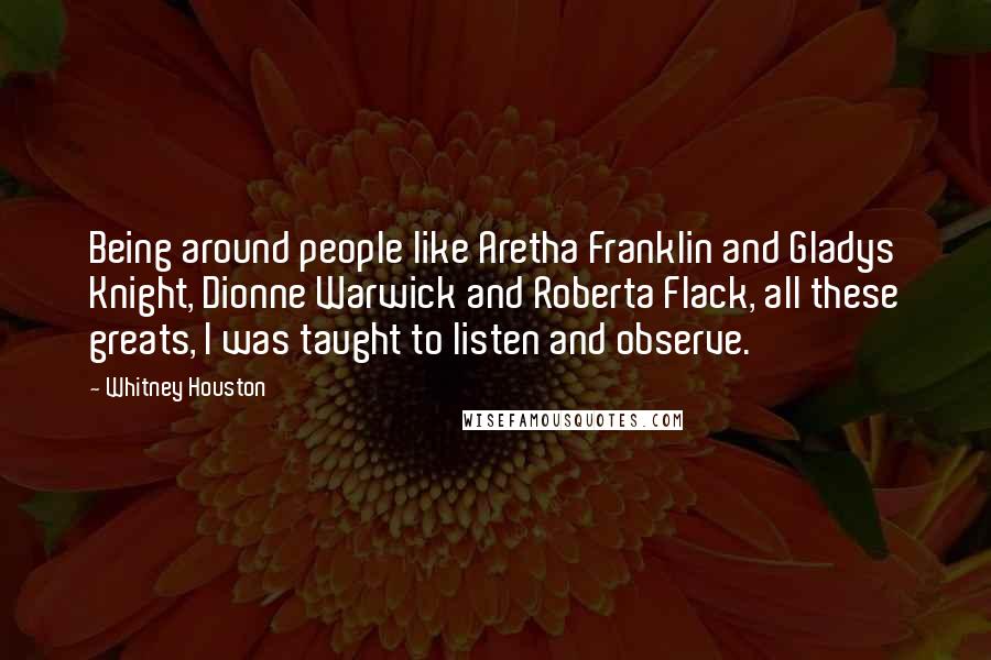 Whitney Houston Quotes: Being around people like Aretha Franklin and Gladys Knight, Dionne Warwick and Roberta Flack, all these greats, I was taught to listen and observe.