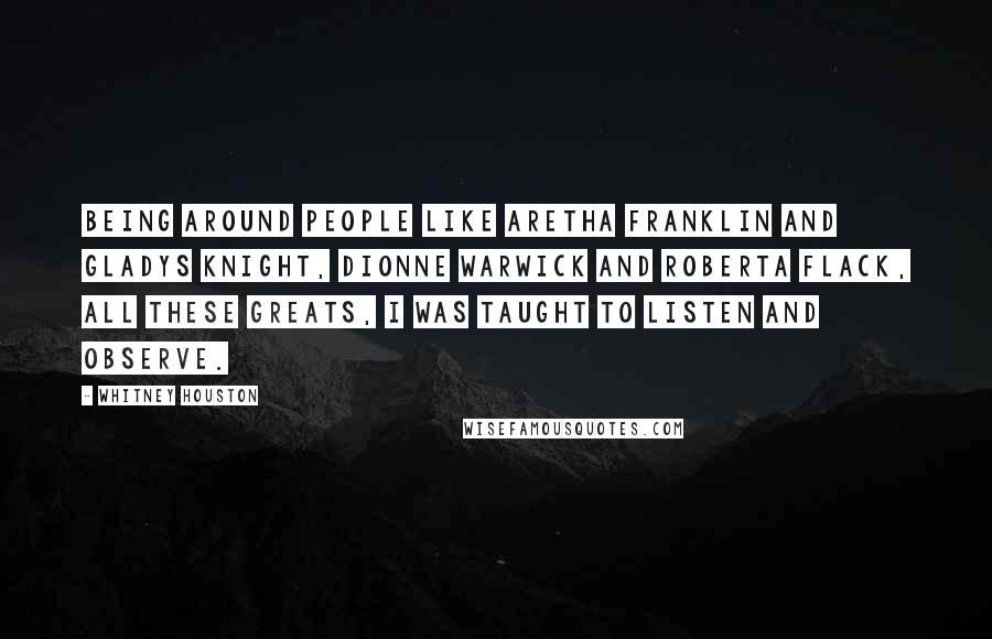 Whitney Houston Quotes: Being around people like Aretha Franklin and Gladys Knight, Dionne Warwick and Roberta Flack, all these greats, I was taught to listen and observe.