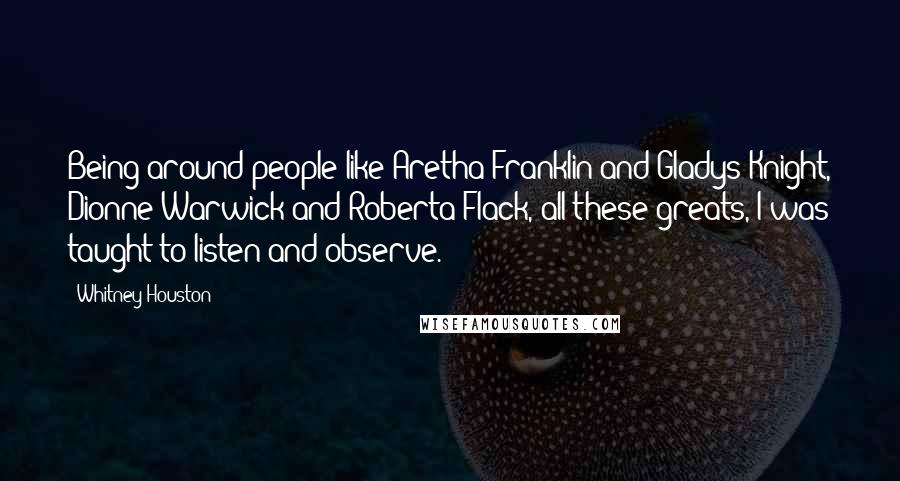 Whitney Houston Quotes: Being around people like Aretha Franklin and Gladys Knight, Dionne Warwick and Roberta Flack, all these greats, I was taught to listen and observe.