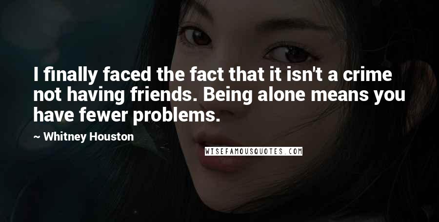 Whitney Houston Quotes: I finally faced the fact that it isn't a crime not having friends. Being alone means you have fewer problems.
