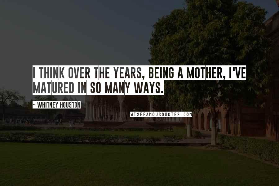 Whitney Houston Quotes: I think over the years, being a mother, I've matured in so many ways.