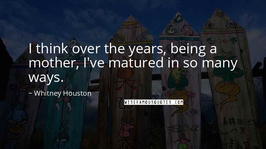 Whitney Houston Quotes: I think over the years, being a mother, I've matured in so many ways.