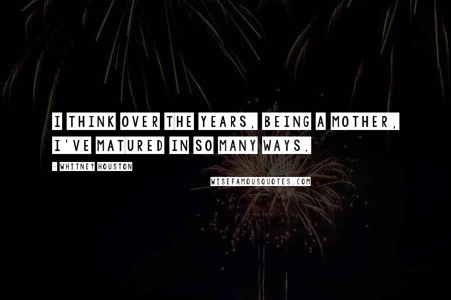 Whitney Houston Quotes: I think over the years, being a mother, I've matured in so many ways.