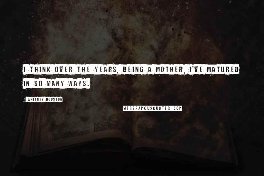 Whitney Houston Quotes: I think over the years, being a mother, I've matured in so many ways.