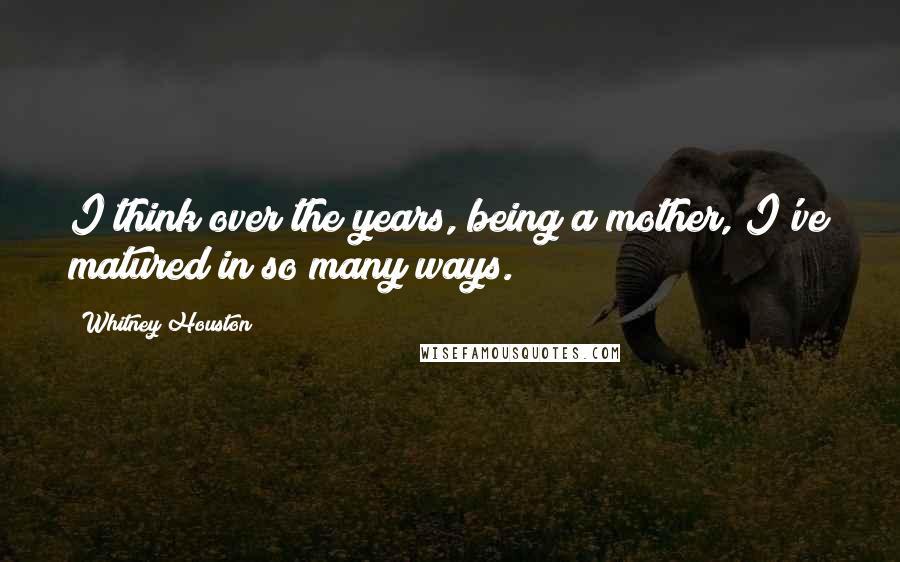 Whitney Houston Quotes: I think over the years, being a mother, I've matured in so many ways.