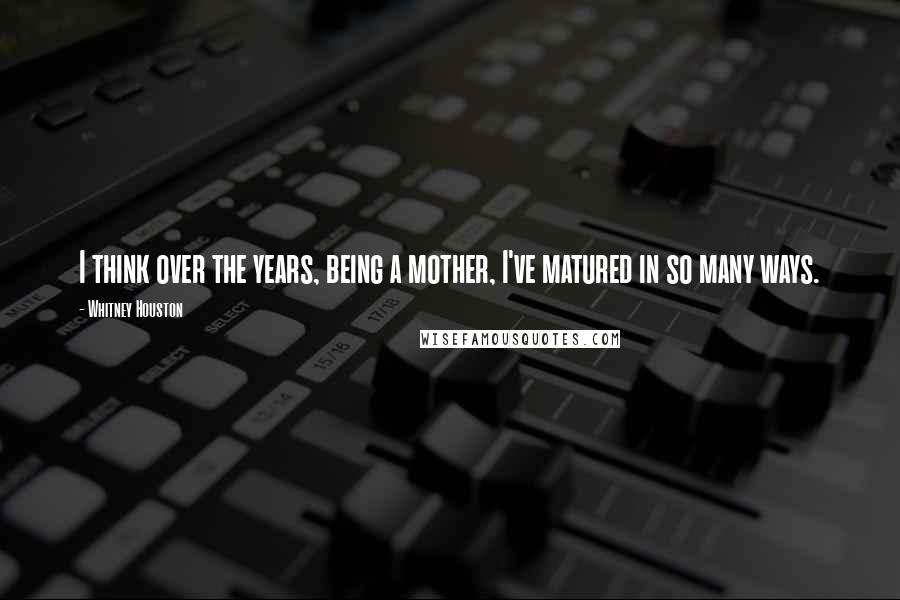 Whitney Houston Quotes: I think over the years, being a mother, I've matured in so many ways.