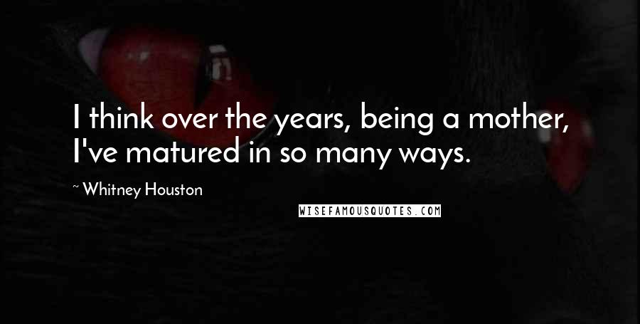 Whitney Houston Quotes: I think over the years, being a mother, I've matured in so many ways.