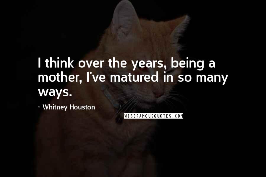 Whitney Houston Quotes: I think over the years, being a mother, I've matured in so many ways.