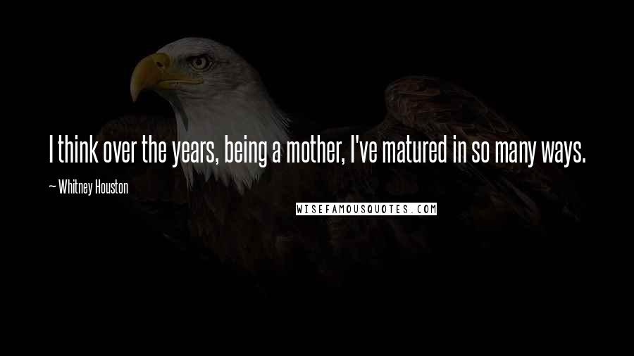 Whitney Houston Quotes: I think over the years, being a mother, I've matured in so many ways.