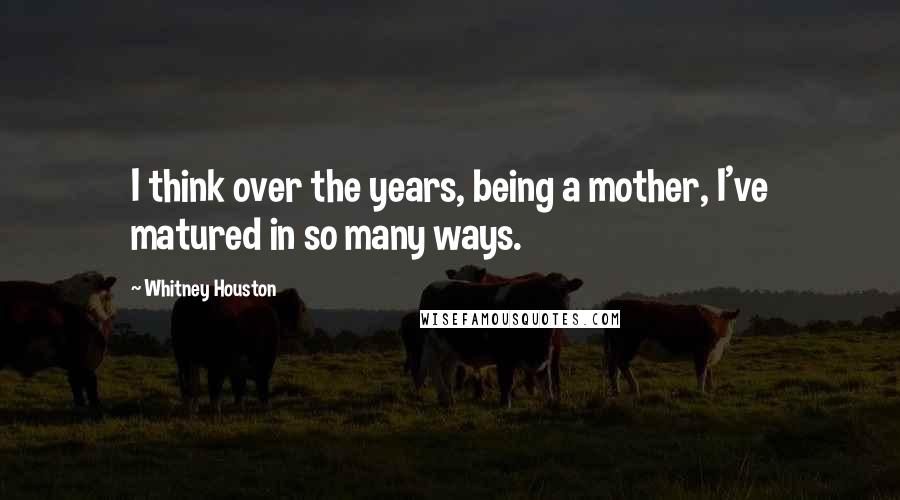 Whitney Houston Quotes: I think over the years, being a mother, I've matured in so many ways.