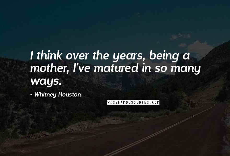 Whitney Houston Quotes: I think over the years, being a mother, I've matured in so many ways.