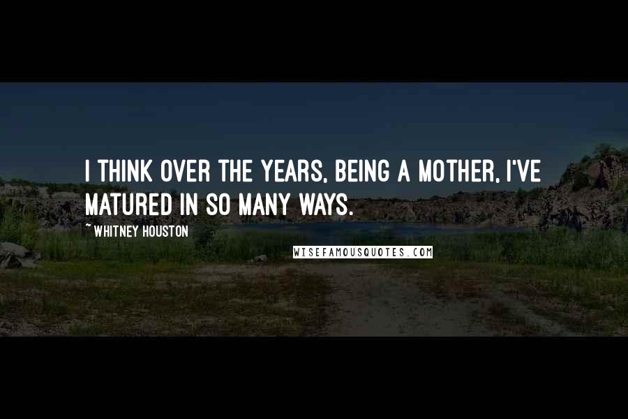 Whitney Houston Quotes: I think over the years, being a mother, I've matured in so many ways.