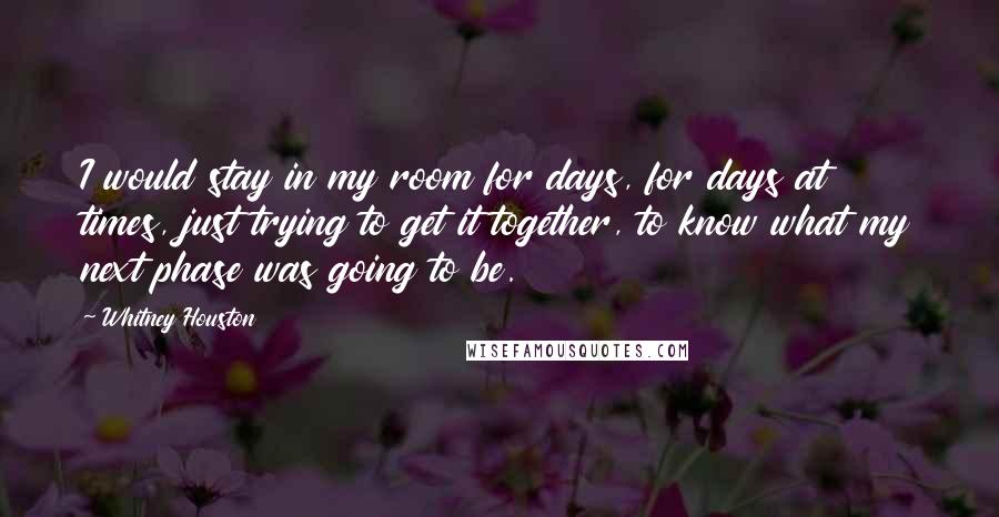 Whitney Houston Quotes: I would stay in my room for days, for days at times, just trying to get it together, to know what my next phase was going to be.