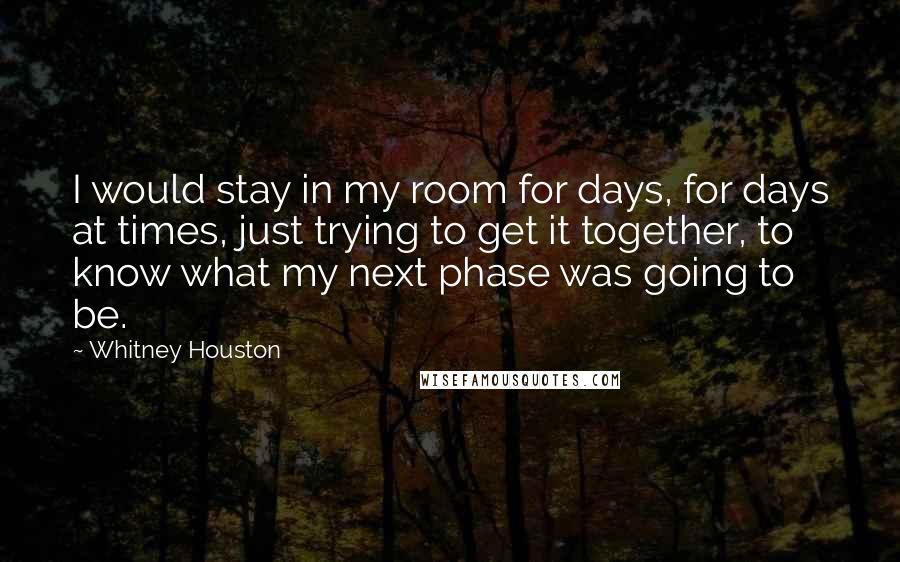 Whitney Houston Quotes: I would stay in my room for days, for days at times, just trying to get it together, to know what my next phase was going to be.