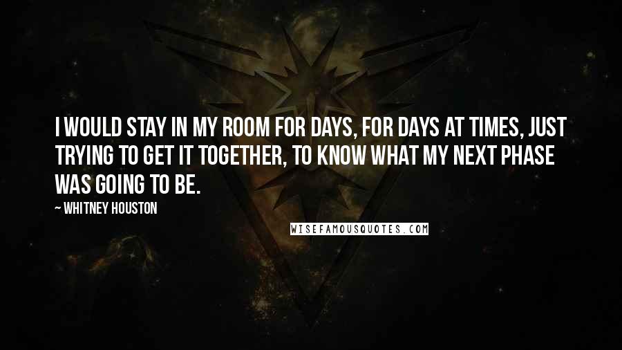 Whitney Houston Quotes: I would stay in my room for days, for days at times, just trying to get it together, to know what my next phase was going to be.