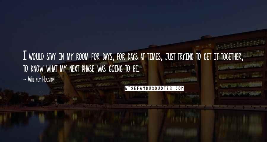 Whitney Houston Quotes: I would stay in my room for days, for days at times, just trying to get it together, to know what my next phase was going to be.