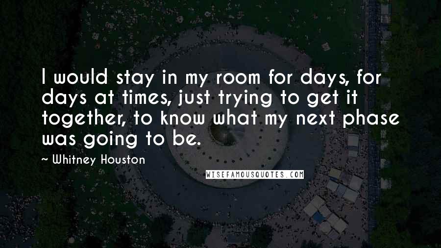 Whitney Houston Quotes: I would stay in my room for days, for days at times, just trying to get it together, to know what my next phase was going to be.