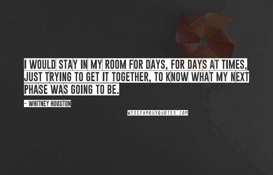 Whitney Houston Quotes: I would stay in my room for days, for days at times, just trying to get it together, to know what my next phase was going to be.