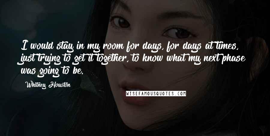 Whitney Houston Quotes: I would stay in my room for days, for days at times, just trying to get it together, to know what my next phase was going to be.