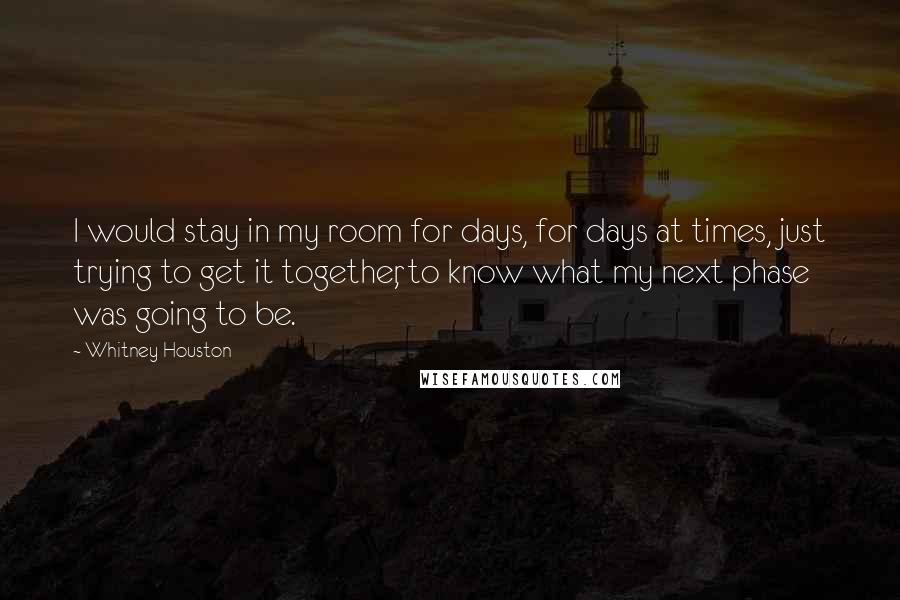 Whitney Houston Quotes: I would stay in my room for days, for days at times, just trying to get it together, to know what my next phase was going to be.