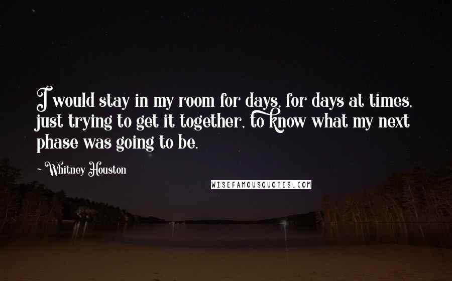 Whitney Houston Quotes: I would stay in my room for days, for days at times, just trying to get it together, to know what my next phase was going to be.