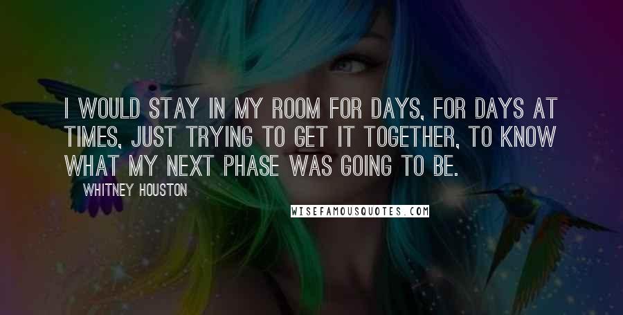Whitney Houston Quotes: I would stay in my room for days, for days at times, just trying to get it together, to know what my next phase was going to be.