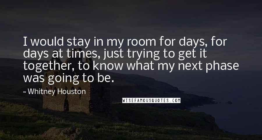 Whitney Houston Quotes: I would stay in my room for days, for days at times, just trying to get it together, to know what my next phase was going to be.