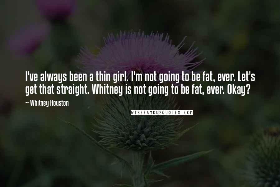 Whitney Houston Quotes: I've always been a thin girl. I'm not going to be fat, ever. Let's get that straight. Whitney is not going to be fat, ever. Okay?