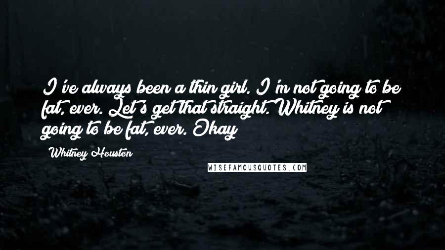 Whitney Houston Quotes: I've always been a thin girl. I'm not going to be fat, ever. Let's get that straight. Whitney is not going to be fat, ever. Okay?