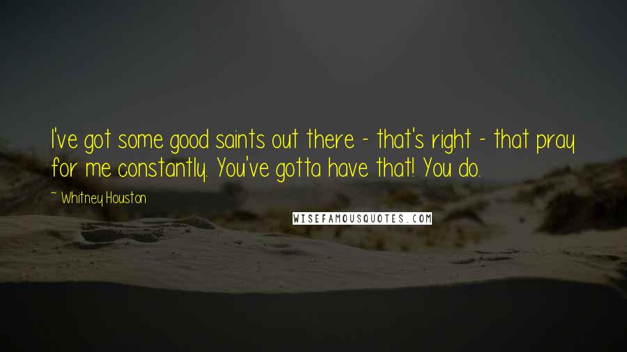 Whitney Houston Quotes: I've got some good saints out there - that's right - that pray for me constantly. You've gotta have that! You do.