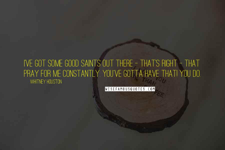 Whitney Houston Quotes: I've got some good saints out there - that's right - that pray for me constantly. You've gotta have that! You do.