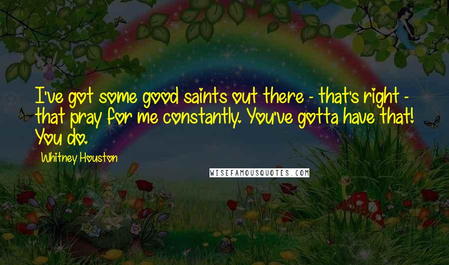 Whitney Houston Quotes: I've got some good saints out there - that's right - that pray for me constantly. You've gotta have that! You do.