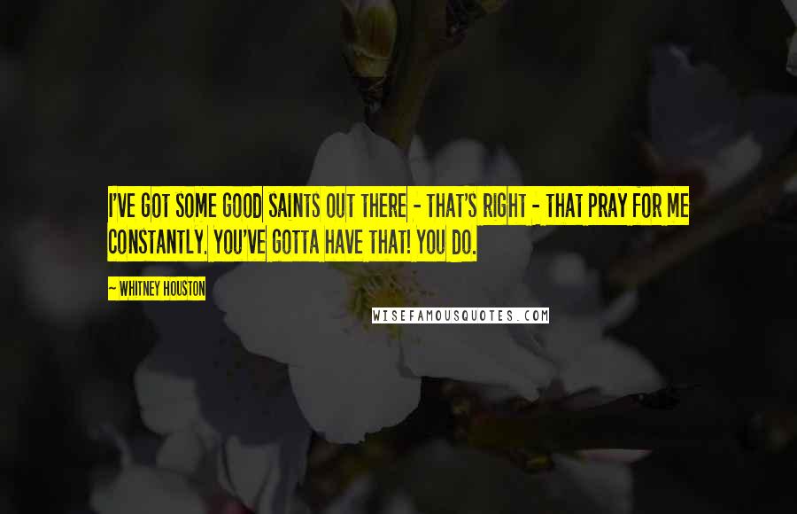 Whitney Houston Quotes: I've got some good saints out there - that's right - that pray for me constantly. You've gotta have that! You do.