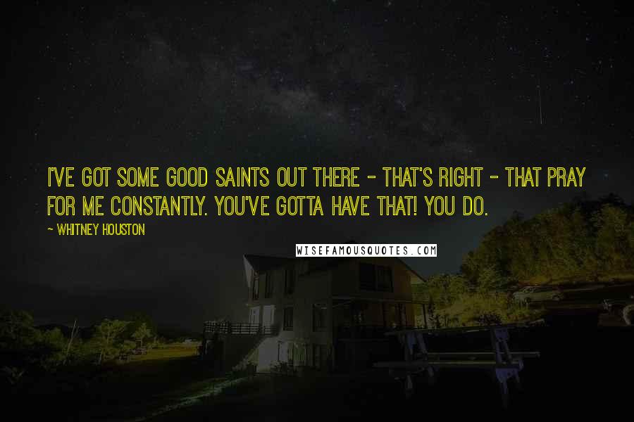 Whitney Houston Quotes: I've got some good saints out there - that's right - that pray for me constantly. You've gotta have that! You do.