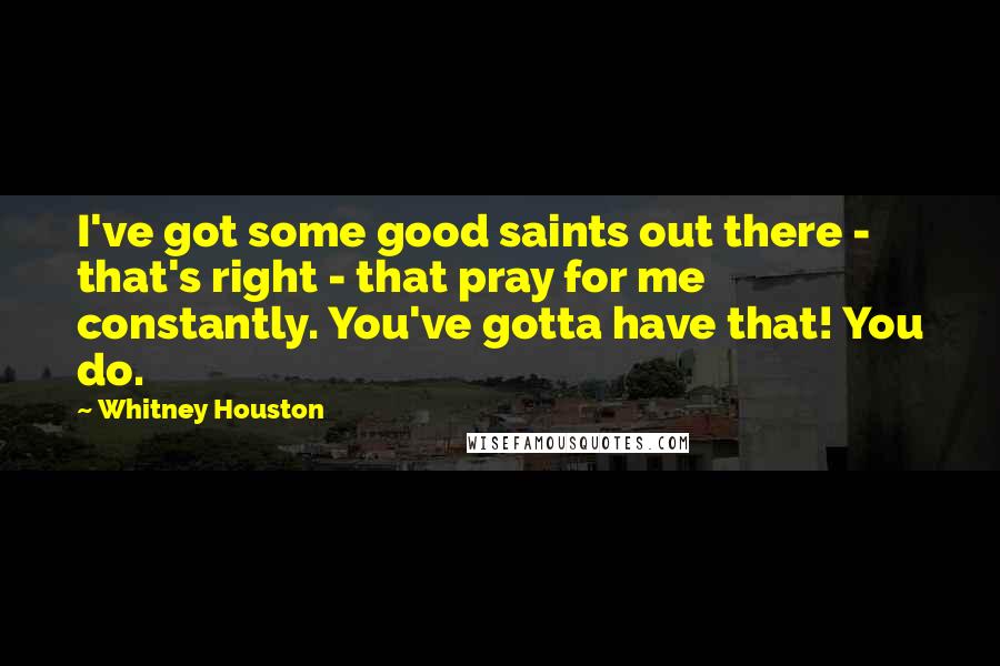 Whitney Houston Quotes: I've got some good saints out there - that's right - that pray for me constantly. You've gotta have that! You do.