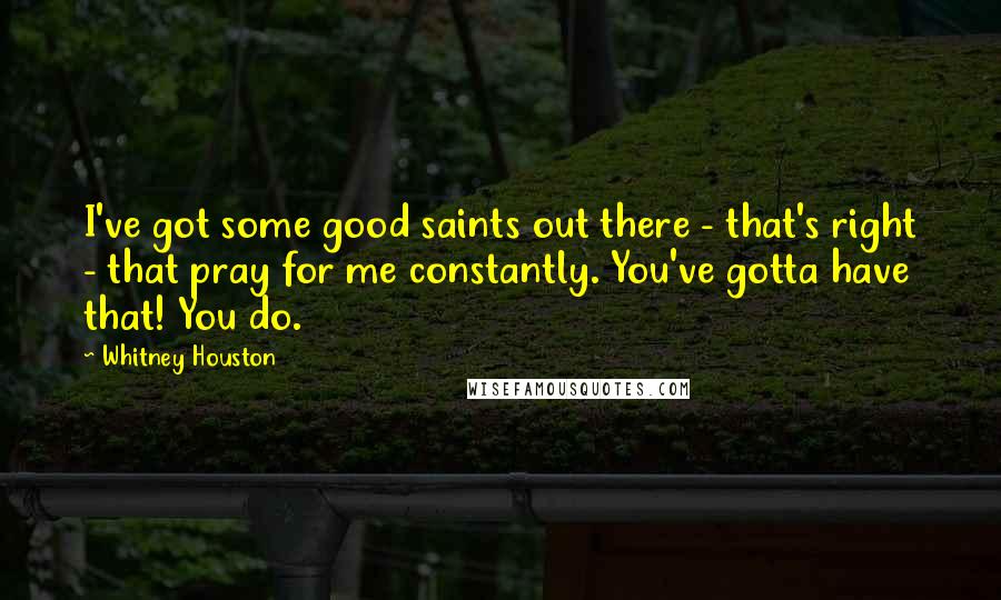 Whitney Houston Quotes: I've got some good saints out there - that's right - that pray for me constantly. You've gotta have that! You do.