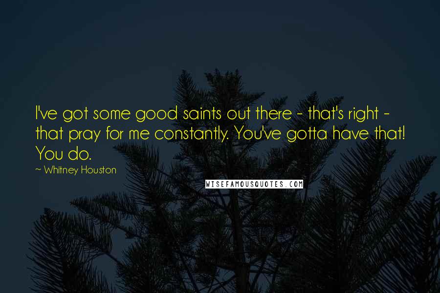Whitney Houston Quotes: I've got some good saints out there - that's right - that pray for me constantly. You've gotta have that! You do.