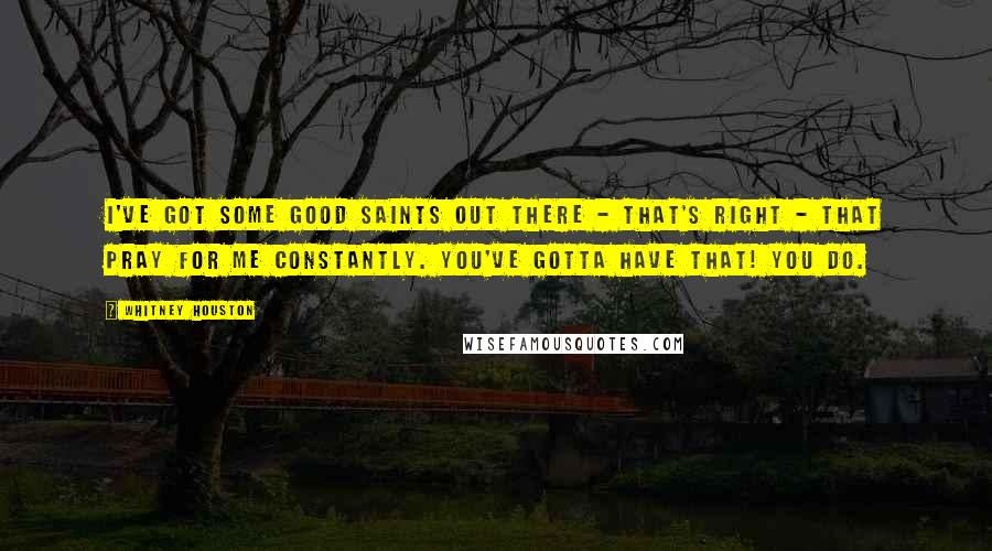 Whitney Houston Quotes: I've got some good saints out there - that's right - that pray for me constantly. You've gotta have that! You do.