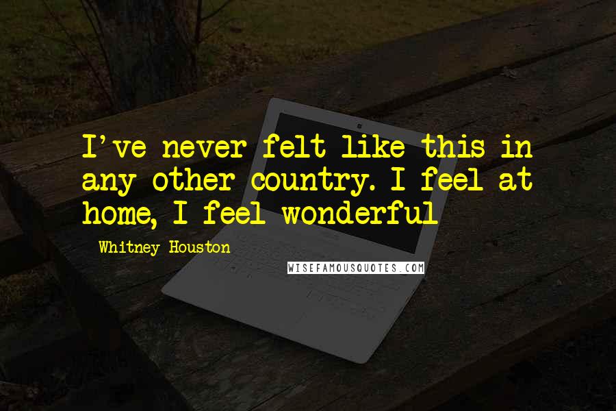 Whitney Houston Quotes: I've never felt like this in any other country. I feel at home, I feel wonderful