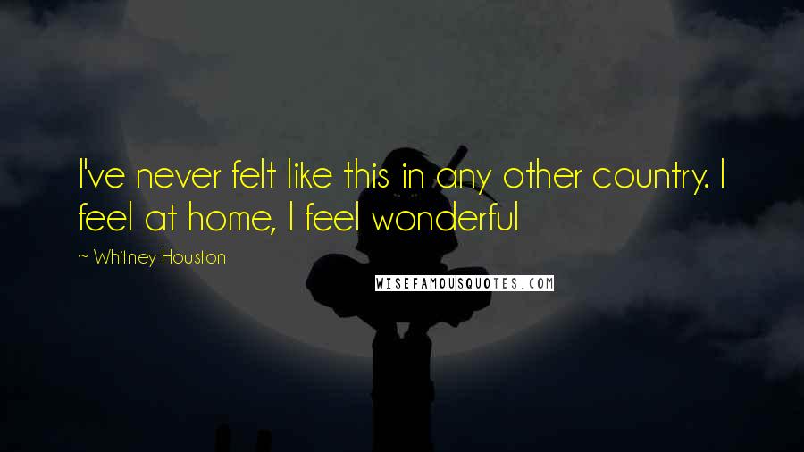 Whitney Houston Quotes: I've never felt like this in any other country. I feel at home, I feel wonderful