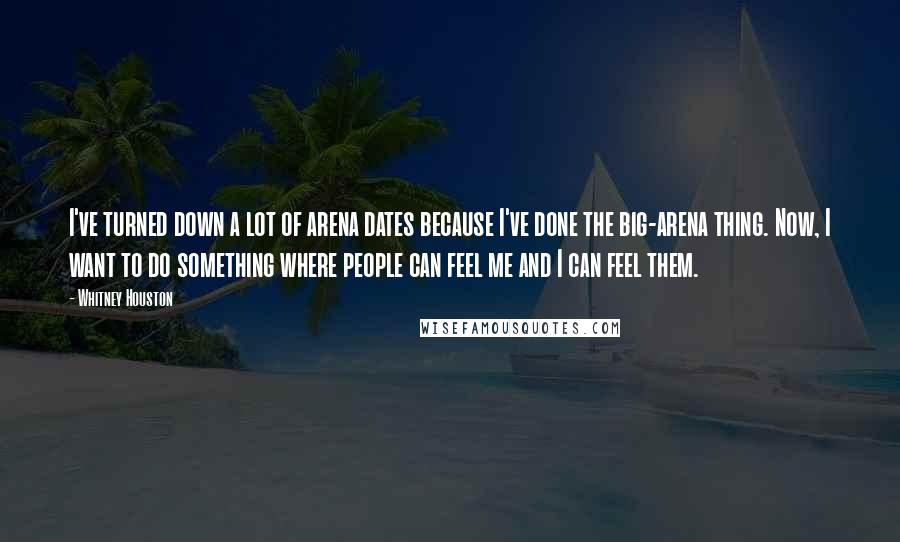 Whitney Houston Quotes: I've turned down a lot of arena dates because I've done the big-arena thing. Now, I want to do something where people can feel me and I can feel them.