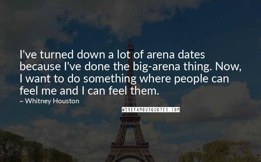 Whitney Houston Quotes: I've turned down a lot of arena dates because I've done the big-arena thing. Now, I want to do something where people can feel me and I can feel them.