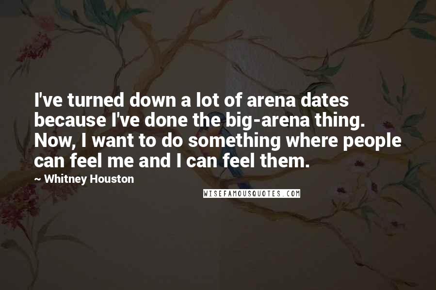 Whitney Houston Quotes: I've turned down a lot of arena dates because I've done the big-arena thing. Now, I want to do something where people can feel me and I can feel them.