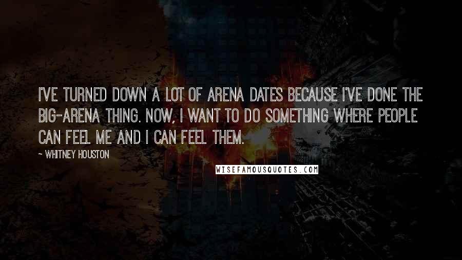 Whitney Houston Quotes: I've turned down a lot of arena dates because I've done the big-arena thing. Now, I want to do something where people can feel me and I can feel them.