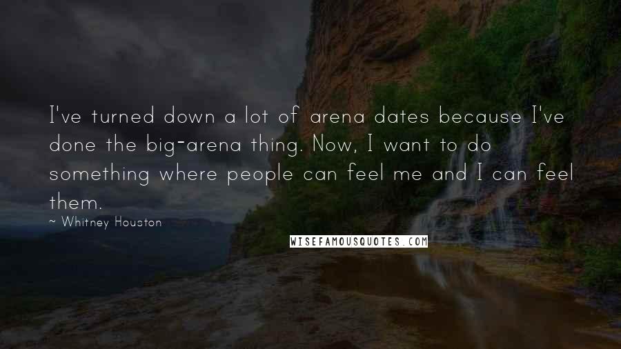 Whitney Houston Quotes: I've turned down a lot of arena dates because I've done the big-arena thing. Now, I want to do something where people can feel me and I can feel them.
