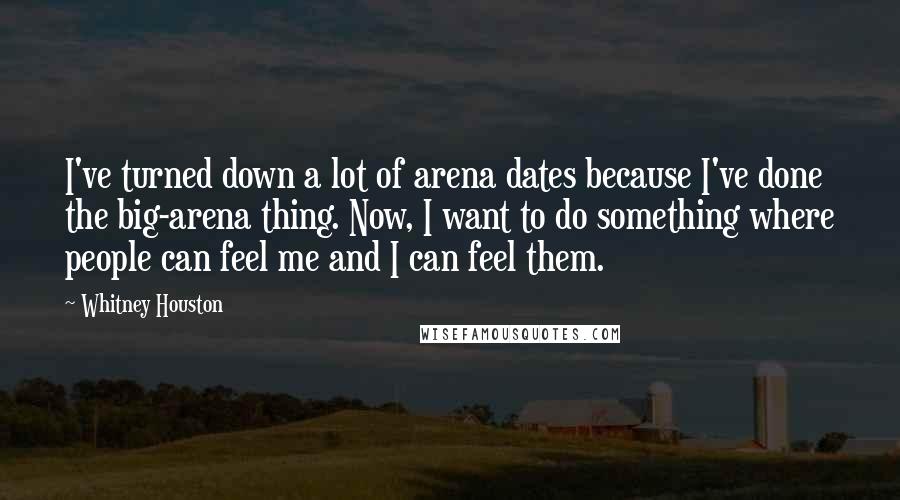 Whitney Houston Quotes: I've turned down a lot of arena dates because I've done the big-arena thing. Now, I want to do something where people can feel me and I can feel them.