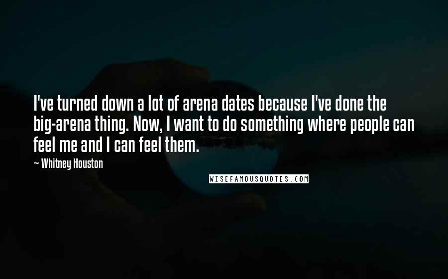 Whitney Houston Quotes: I've turned down a lot of arena dates because I've done the big-arena thing. Now, I want to do something where people can feel me and I can feel them.